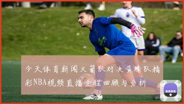 今天体育新闻火箭队对决黄蜂队精彩NBA视频直播全程回顾与分析