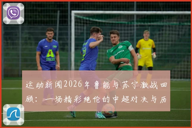 运动新闻2026年鲁能与苏宁激战回顾：一场精彩绝伦的中超对决与历史意义分析