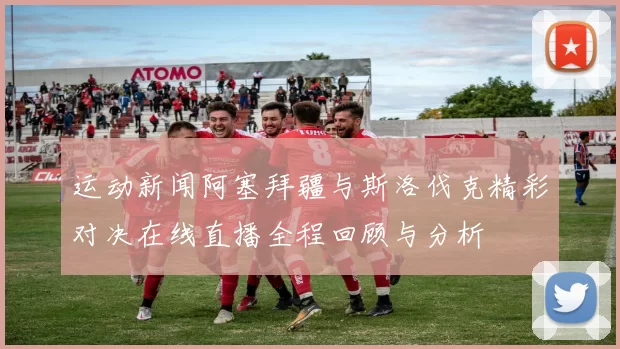运动新闻阿塞拜疆与斯洛伐克精彩对决在线直播全程回顾与分析