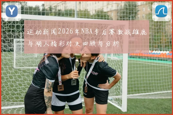 运动新闻2026年NBA季后赛激战雄鹿与湖人精彩对决回顾与分析