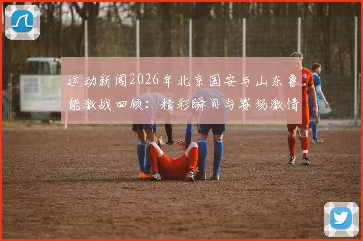 运动新闻2026年北京国安与山东鲁能激战回顾：精彩瞬间与赛场激情再现