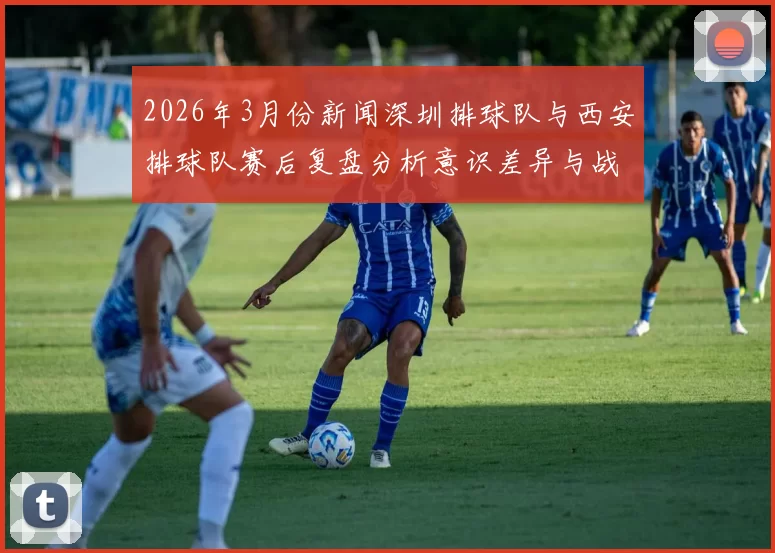 2026年3月份新闻深圳排球队与西安排球队赛后复盘分析意识差异与战术调整探讨