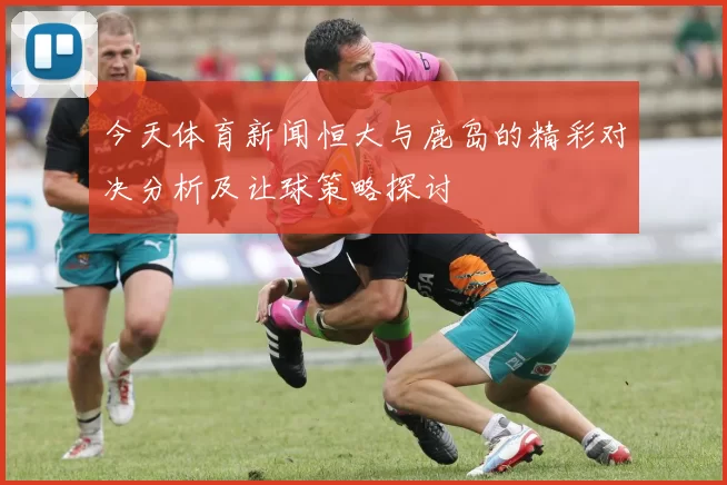 今天体育新闻恒大与鹿岛的精彩对决分析及让球策略探讨
